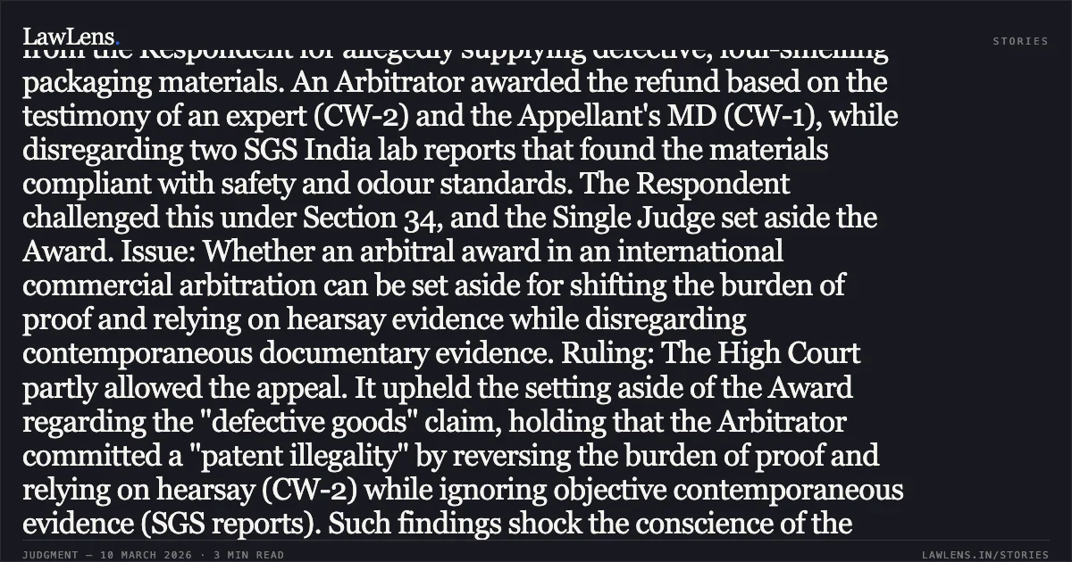 ### Averments based on hearsay and rejection of contemporaneous evidence constitute a breach of fundamental policy. Case Summary: Factum: The Appellant, a Zimbabwean company, sought a refund from the Respondent for allegedly supplying defective, foul-smelling packaging materials. An Arbitrator awarded the refund based on the testimony of an expert (CW-2) and the Appellant's MD (CW-1), while disregarding two SGS India lab reports that found the materials compliant with safety and odour standards. The Respondent challenged this under Section 34, and the Single Judge set aside the Award. Issue: Whether an arbitral award in an international commercial arbitration can be set aside for shifting the burden of proof and relying on hearsay evidence while disregarding contemporaneous documentary evidence. Ruling: The High Court partly allowed the appeal. It upheld the setting aside of the Award regarding the "defective goods" claim, holding that the Arbitrator committed a "patent illegality" by reversing the burden of proof and relying on hearsay (CW-2) while ignoring objective contemporaneous evidence (SGS reports). Such findings shock the conscience of the court and contravene the "fundamental policy of Indian law." However, using the power of severability, the Court restored the award for USD 43,500.25 pertaining to a separate, undisputed claim for non-delivery of a fifth consignment.. Arenel (Private) Limited v. M/s. Aakash Packaging [Comm. Arbitration Appeal (L) No. 30982 of 2025]. Bombay High Court. LawLens