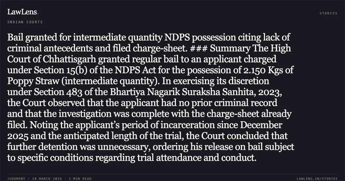 Bail granted for intermediate quantity NDPS possession citing lack of criminal antecedents and filed charge-sheet. ### Summary The High Court of Chhattisgarh granted regular bail to an applicant charged under Section 15(b) of the NDPS Act for the possession of 2.150 Kgs of Poppy Straw (intermediate quantity). In exercising its discretion under Section 483 of the Bhartiya Nagarik Suraksha Sanhita, 2023, the Court observed that the applicant had no prior criminal record and that the investigation was complete with the charge-sheet already filed. Noting the applicant’s period of incarceration since December 2025 and the anticipated length of the trial, the Court concluded that further detention was unnecessary, ordering his release on bail subject to specific conditions regarding trial attendance and conduct.. DILKHUSH BISHNOI vs STATE OF CHHATTISGARH. Chhattisgarh High Court. LawLens