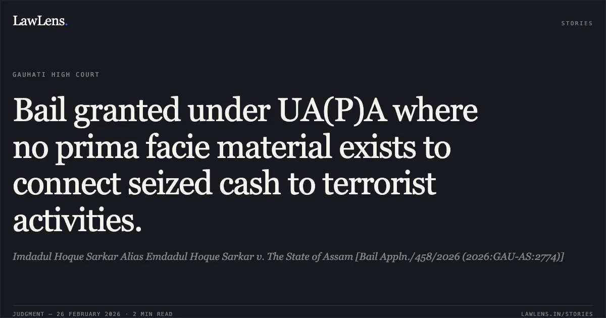 Bail granted under UA(P)A where no prima facie material exists to connect seized cash to terrorist activities.. Imdadul Hoque Sarkar Alias Emdadul Hoque Sarkar v. The State of Assam [Bail Appln./458/2026 (2026:GAU-AS:2774)]. Gauhati High Court. LawLens