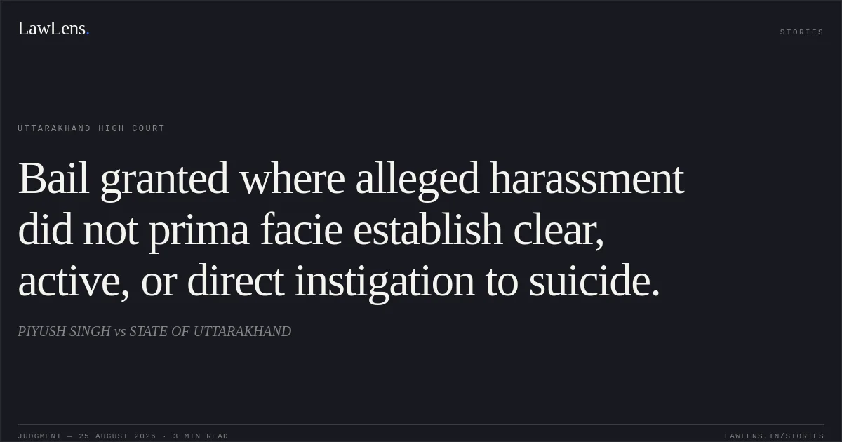 Bail granted where alleged harassment did not prima facie establish clear, active, or direct instigation to suicide.. PIYUSH SINGH vs STATE OF UTTARAKHAND. Uttarakhand High Court. LawLens