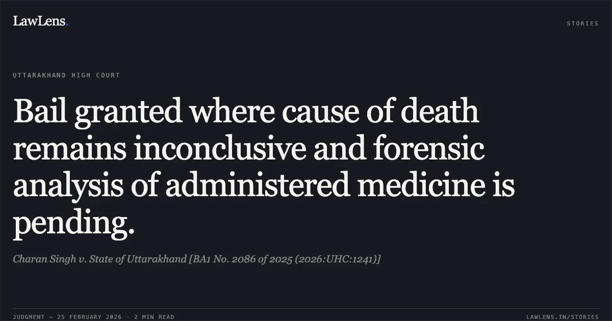 Bail granted where cause of death remains inconclusive and forensic analysis of administered medicine is pending.. Charan Singh v. State of Uttarakhand [BA1 No. 2086 of 2025 (2026:UHC:1241)]. Uttarakhand High Court. LawLens