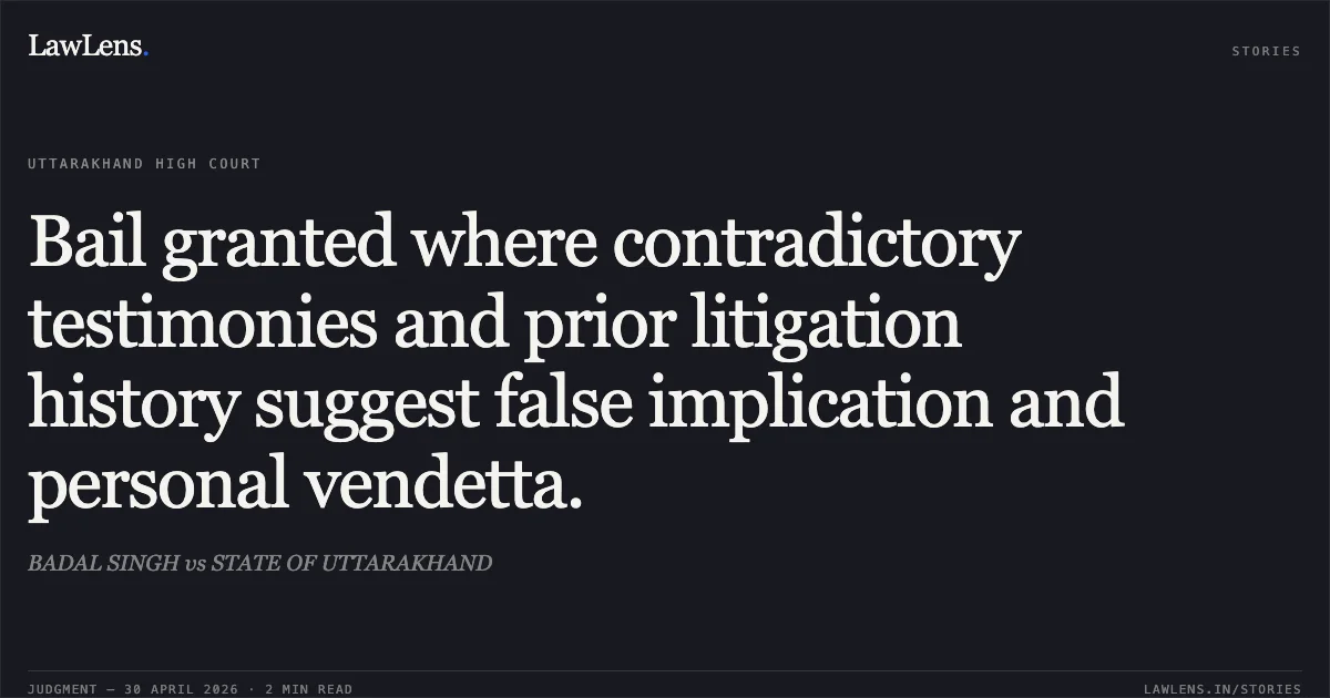 Bail granted where contradictory testimonies and prior litigation history suggest false implication and personal vendetta.. BADAL SINGH vs STATE OF UTTARAKHAND. Uttarakhand High Court. LawLens