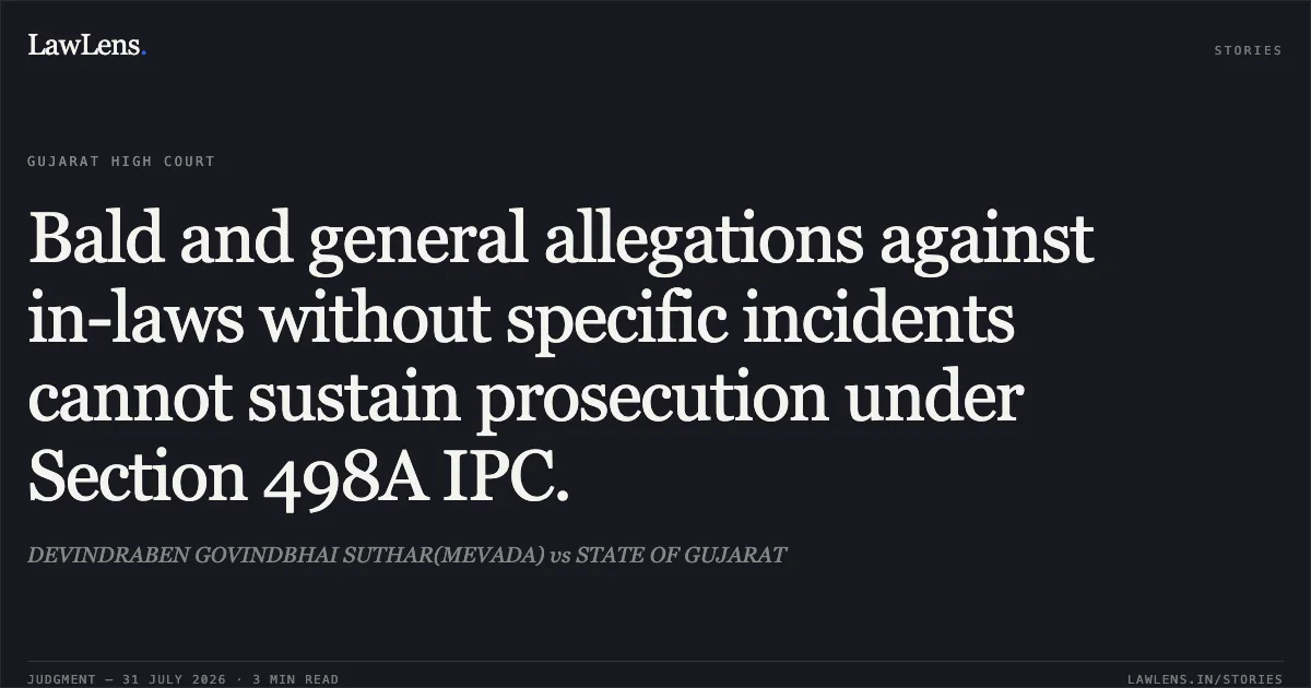 Bald and general allegations against in-laws without specific incidents cannot sustain prosecution under Section 498A IPC.. DEVINDRABEN GOVINDBHAI SUTHAR(MEVADA) vs STATE OF GUJARAT. Gujarat High Court. LawLens