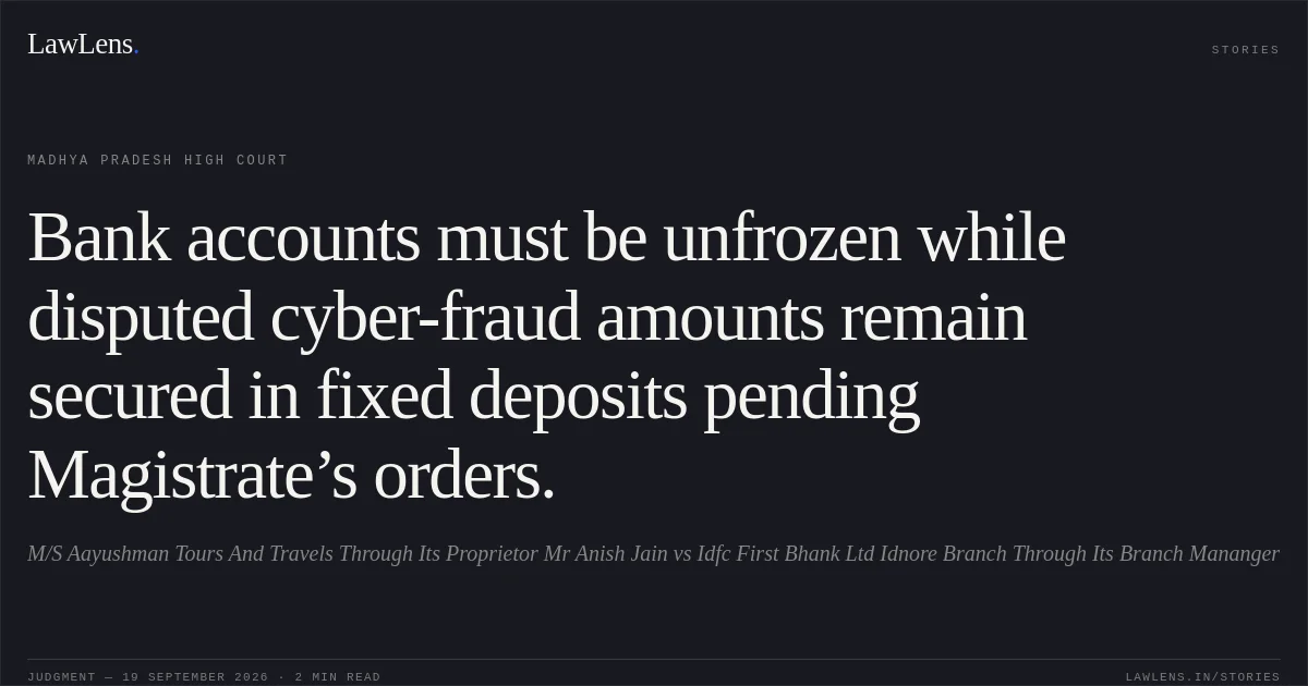 Bank accounts must be unfrozen while disputed cyber-fraud amounts remain secured in fixed deposits pending Magistrate’s orders.. M/S Aayushman Tours And Travels Through Its Proprietor Mr Anish Jain vs Idfc First Bhank Ltd Idnore Branch Through Its Branch Mananger. Madhya Pradesh High Court. LawLens