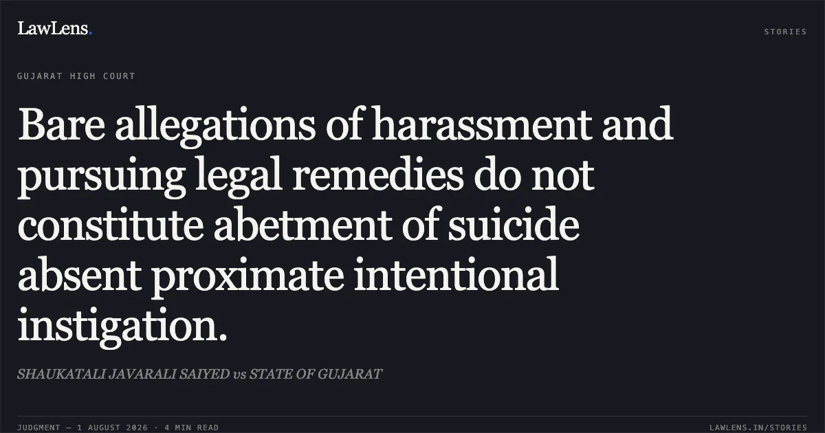 Bare allegations of harassment and pursuing legal remedies do not constitute abetment of suicide absent proximate intentional instigation.. SHAUKATALI JAVARALI SAIYED vs STATE OF GUJARAT. Gujarat High Court. LawLens