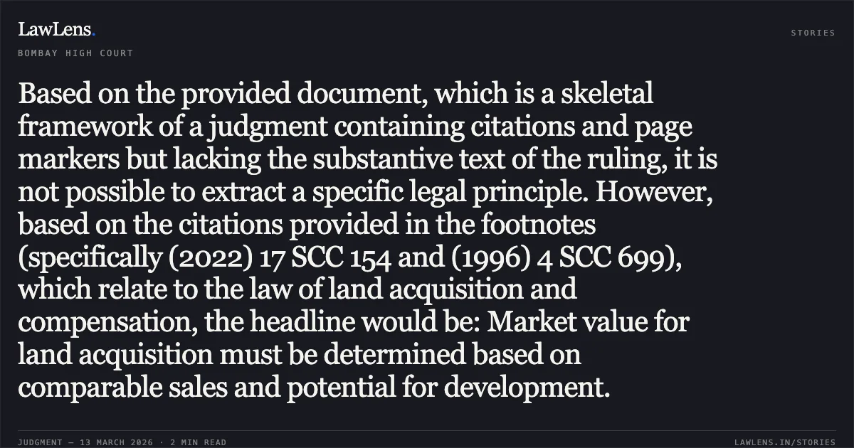 Based on the provided document, which is a skeletal framework of a judgment containing citations and page markers but lacking the substantive text of the ruling, it is not possible to extract a specific legal principle. However, based on the citations provided in the footnotes (specifically (2022) 17 SCC 154 and (1996) 4 SCC 699), which relate to the law of land acquisition and compensation, the headline would be: Market value for land acquisition must be determined based on comparable sales and potential for development.. Unknown vs Unknown [Writ Petition No. 586/2023]. Bombay High Court. LawLens