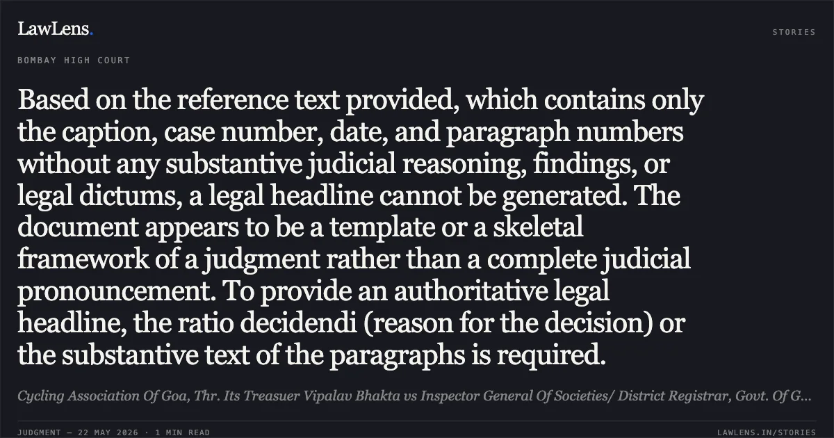 Based on the reference text provided, which contains only the caption, case number, date, and paragraph numbers without any substantive judicial reasoning, findings, or legal dictums, a legal headline cannot be generated. The document appears to be a template or a skeletal framework of a judgment rather than a complete judicial pronouncement. To provide an authoritative legal headline, the ratio decidendi (reason for the decision) or the substantive text of the paragraphs is required.. Cycling Association Of Goa, Thr. Its Treasuer Vipalav Bhakta vs Inspector General Of Societies/ District Registrar, Govt. Of Goa And 67 Ors. Bombay High Court. LawLens