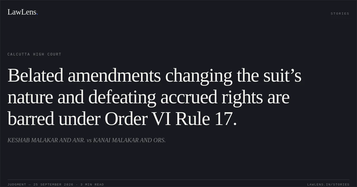 Belated amendments changing the suit’s nature and defeating accrued rights are barred under Order VI Rule 17.. KESHAB MALAKAR AND ANR. vs KANAI MALAKAR AND ORS.. Calcutta High Court. LawLens