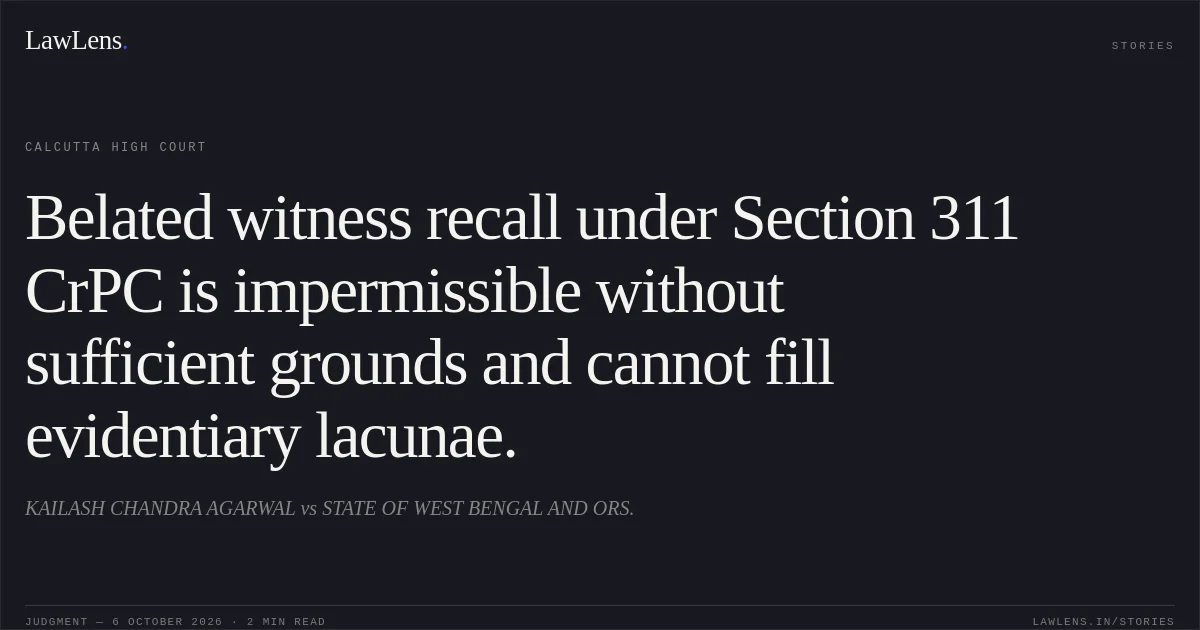 Belated witness recall under Section 311 CrPC is impermissible without sufficient grounds and cannot fill evidentiary lacunae.. KAILASH CHANDRA AGARWAL vs STATE OF WEST BENGAL AND ORS.. Calcutta High Court. LawLens