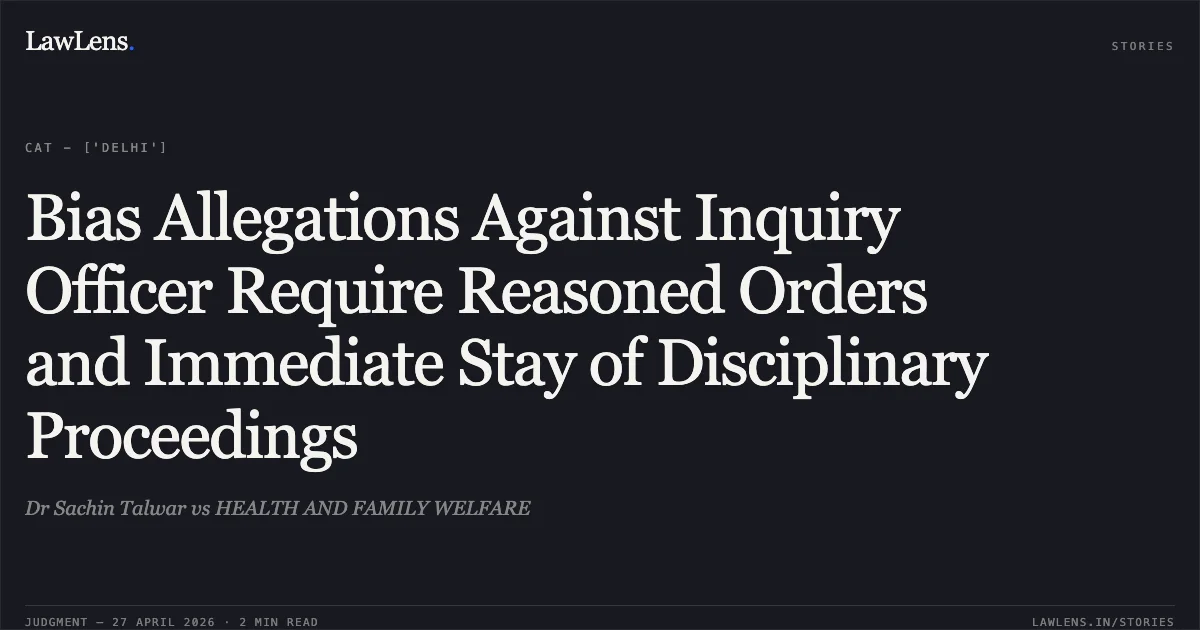 Bias Allegations Against Inquiry Officer Require Reasoned Orders and Immediate Stay of Disciplinary Proceedings. Dr Sachin Talwar vs HEALTH AND FAMILY WELFARE. Central Administrative Tribunal. LawLens