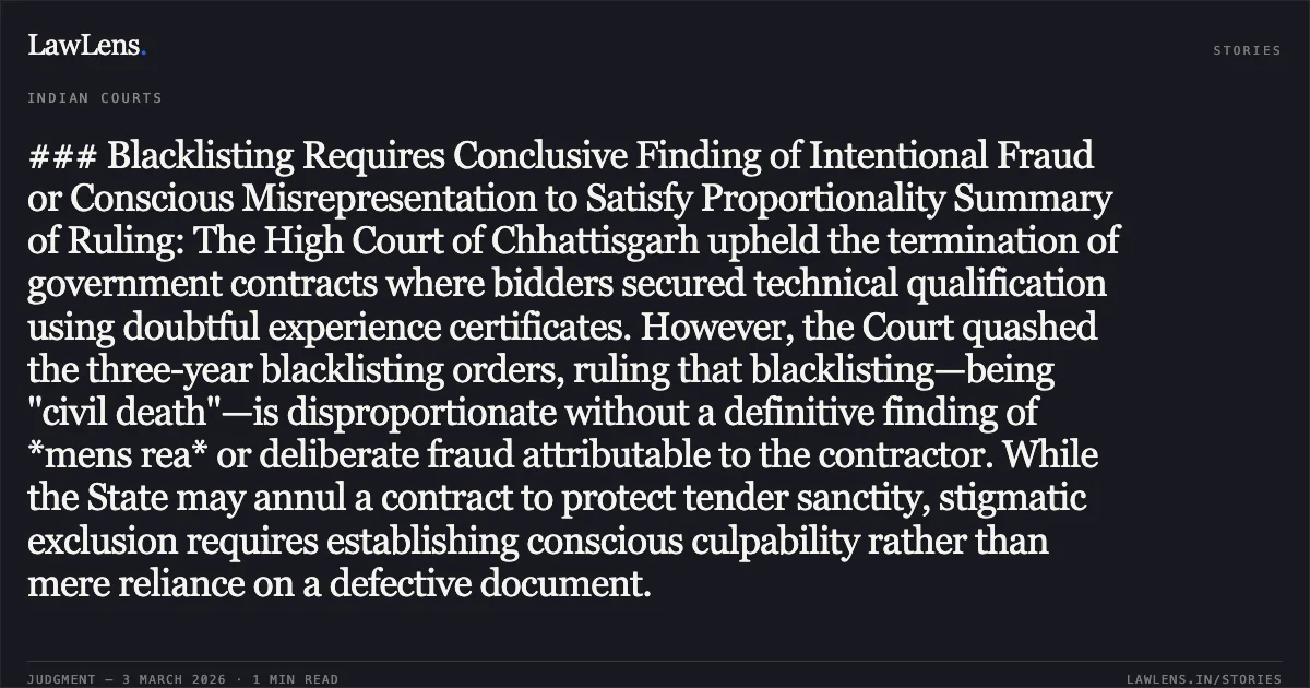 ### Blacklisting Requires Conclusive Finding of Intentional Fraud or Conscious Misrepresentation to Satisfy Proportionality Summary of Ruling: The High Court of Chhattisgarh upheld the termination of government contracts where bidders secured technical qualification using doubtful experience certificates. However, the Court quashed the three-year blacklisting orders, ruling that blacklisting—being "civil death"—is disproportionate without a definitive finding of *mens rea* or deliberate fraud attributable to the contractor. While the State may annul a contract to protect tender sanctity, stigmatic exclusion requires establishing conscious culpability rather than mere reliance on a defective document.. M/s A.K. Construction & Ors. v. State of Chhattisgarh & Ors. 2026:CGHC:10481-DB. Chhattisgarh High Court. LawLens