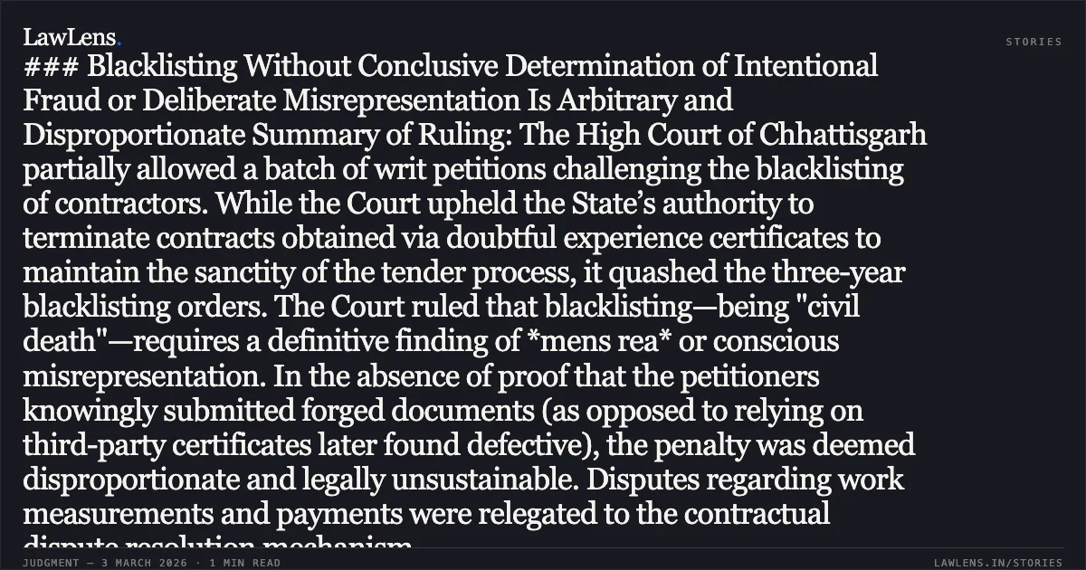 ### Blacklisting Without Conclusive Determination of Intentional Fraud or Deliberate Misrepresentation Is Arbitrary and Disproportionate Summary of Ruling: The High Court of Chhattisgarh partially allowed a batch of writ petitions challenging the blacklisting of contractors. While the Court upheld the State’s authority to terminate contracts obtained via doubtful experience certificates to maintain the sanctity of the tender process, it quashed the three-year blacklisting orders. The Court ruled that blacklisting—being "civil death"—requires a definitive finding of *mens rea* or conscious misrepresentation. In the absence of proof that the petitioners knowingly submitted forged documents (as opposed to relying on third-party certificates later found defective), the penalty was deemed disproportionate and legally unsustainable. Disputes regarding work measurements and payments were relegated to the contractual dispute resolution mechanism.. M/s A.K. Construction & Ors. v. State of Chhattisgarh & Ors. [2026:CGHC:10481-DB]. Chhattisgarh High Court. LawLens