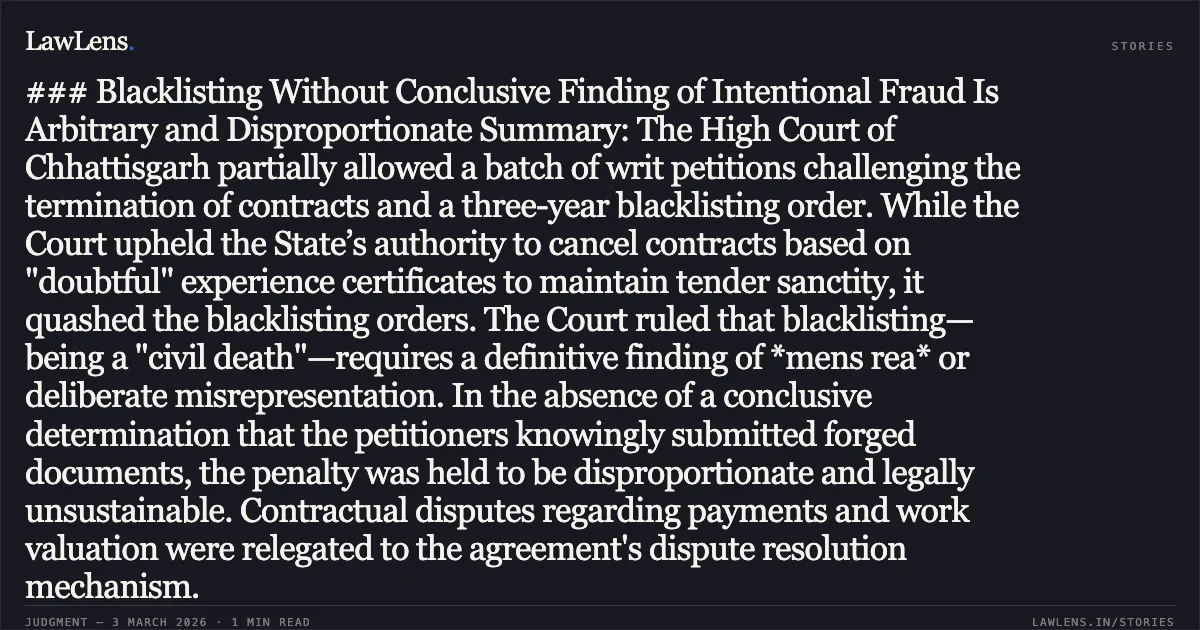 ### Blacklisting Without Conclusive Finding of Intentional Fraud Is Arbitrary and Disproportionate Summary: The High Court of Chhattisgarh partially allowed a batch of writ petitions challenging the termination of contracts and a three-year blacklisting order. While the Court upheld the State’s authority to cancel contracts based on "doubtful" experience certificates to maintain tender sanctity, it quashed the blacklisting orders. The Court ruled that blacklisting—being a "civil death"—requires a definitive finding of *mens rea* or deliberate misrepresentation. In the absence of a conclusive determination that the petitioners knowingly submitted forged documents, the penalty was held to be disproportionate and legally unsustainable. Contractual disputes regarding payments and work valuation were relegated to the agreement's dispute resolution mechanism.. M/s A.K. Construction & Ors. v. State of Chhattisgarh & Ors. [2026:CGHC:10481-DB]. Chhattisgarh High Court. LawLens