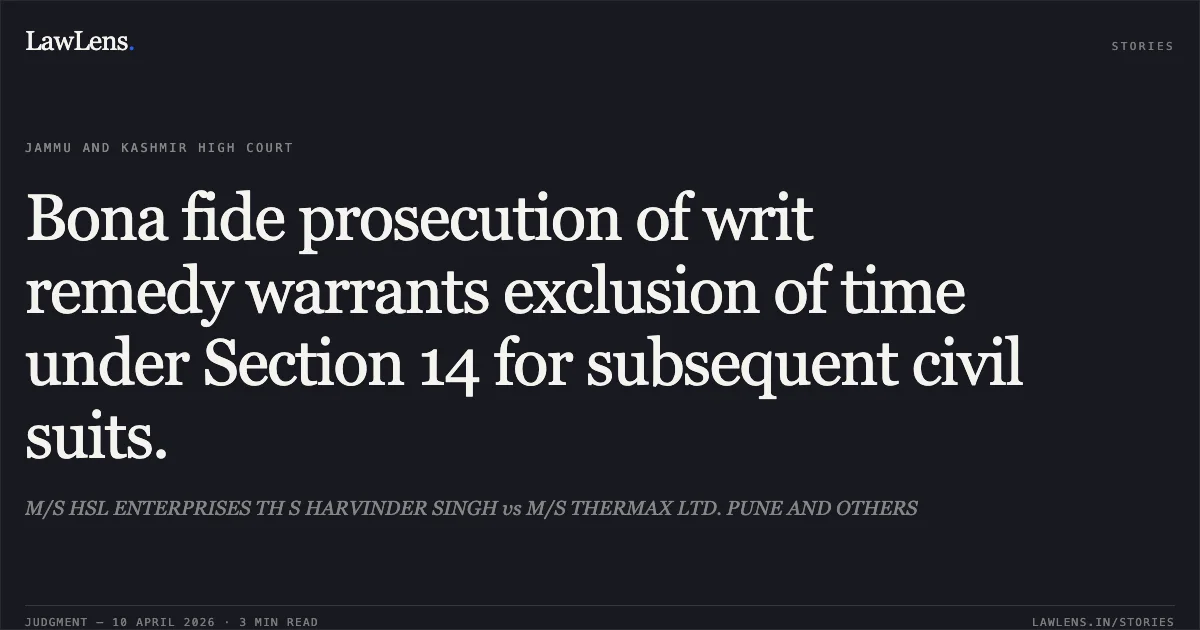 Bona fide prosecution of writ remedy warrants exclusion of time under Section 14 for subsequent civil suits.. M/S HSL ENTERPRISES TH S HARVINDER SINGH vs M/S THERMAX LTD. PUNE AND OTHERS. Jammu and Kashmir High Court. LawLens