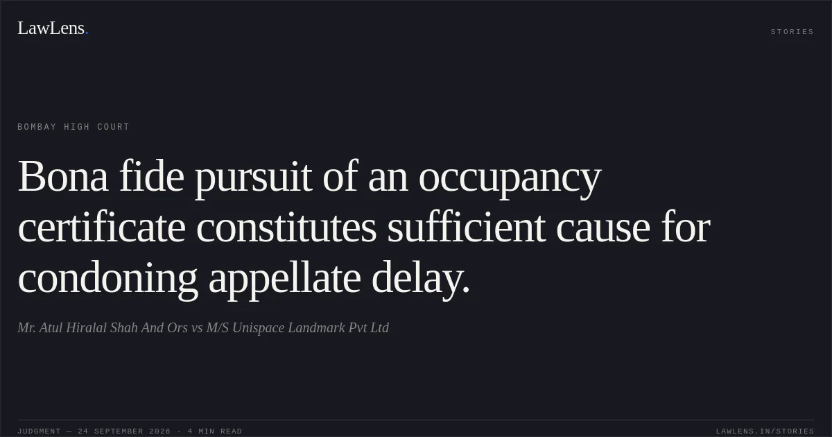 Bona fide pursuit of an occupancy certificate constitutes sufficient cause for condoning appellate delay.. Mr. Atul Hiralal Shah And Ors vs M/S Unispace Landmark Pvt Ltd. Bombay High Court. LawLens