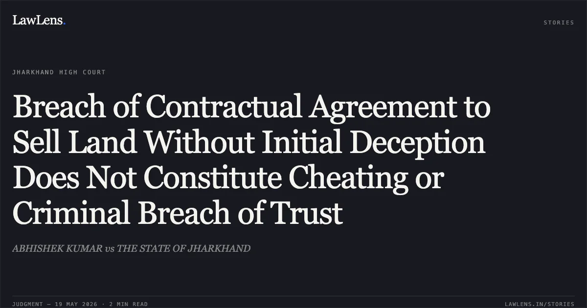 Breach of Contractual Agreement to Sell Land Without Initial Deception Does Not Constitute Cheating or Criminal Breach of Trust. ABHISHEK KUMAR vs THE STATE OF JHARKHAND. Jharkhand High Court. LawLens