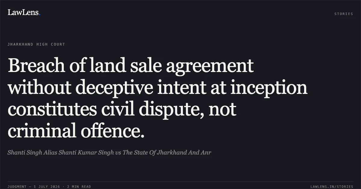 Breach of land sale agreement without deceptive intent at inception constitutes civil dispute, not criminal offence.. Shanti Singh Alias Shanti Kumar Singh vs The State Of Jharkhand And Anr. Jharkhand High Court. LawLens