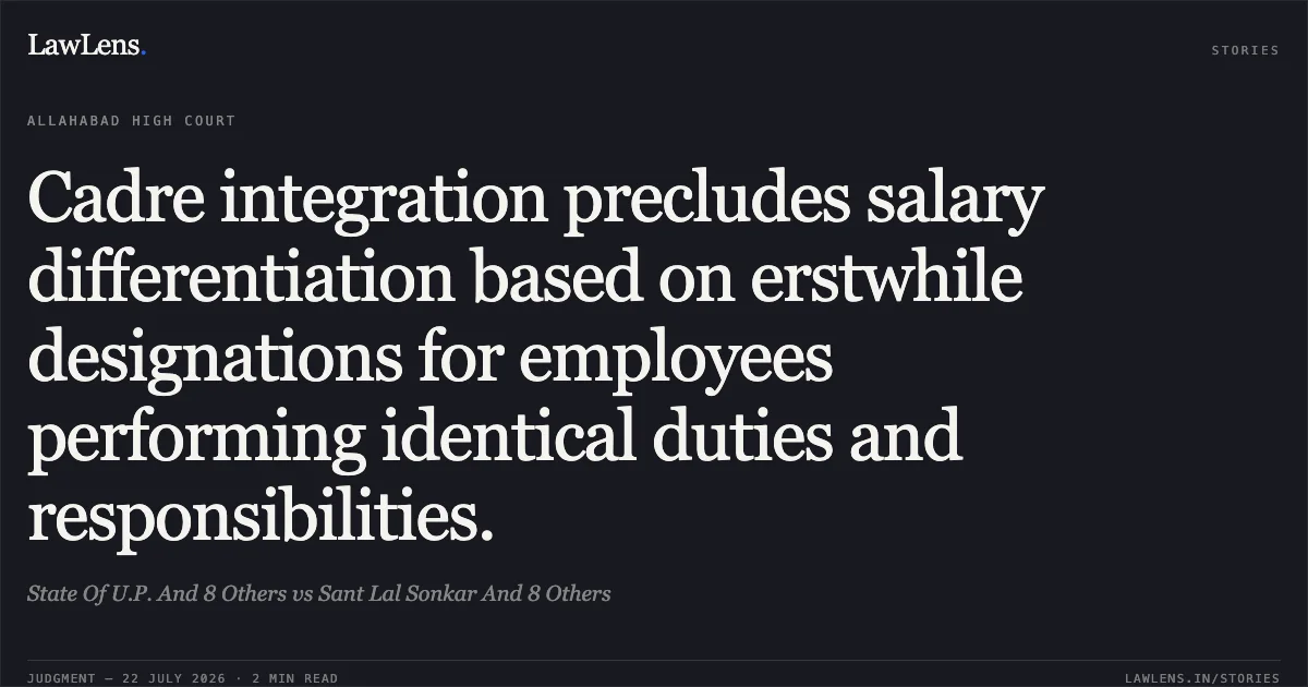 Cadre integration precludes salary differentiation based on erstwhile designations for employees performing identical duties and responsibilities.. State Of U.P. And 8 Others vs Sant Lal Sonkar And 8 Others. Allahabad High Court. LawLens