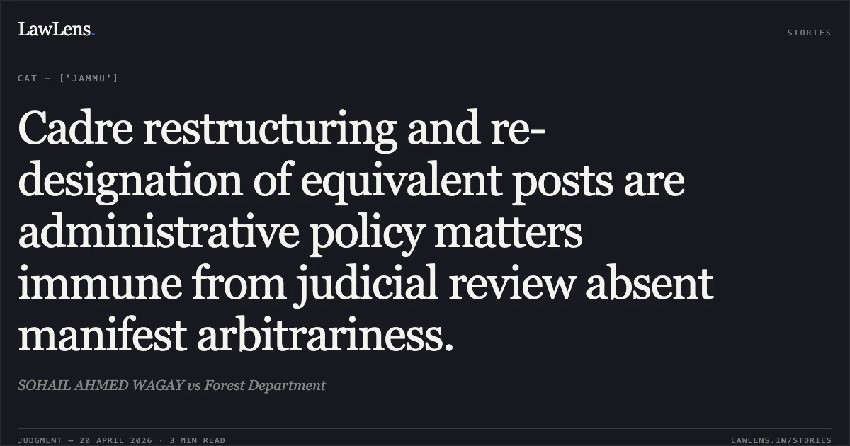 Cadre restructuring and re-designation of equivalent posts are administrative policy matters immune from judicial review absent manifest arbitrariness.. SOHAIL AHMED WAGAY vs Forest Department. Central Administrative Tribunal. LawLens
