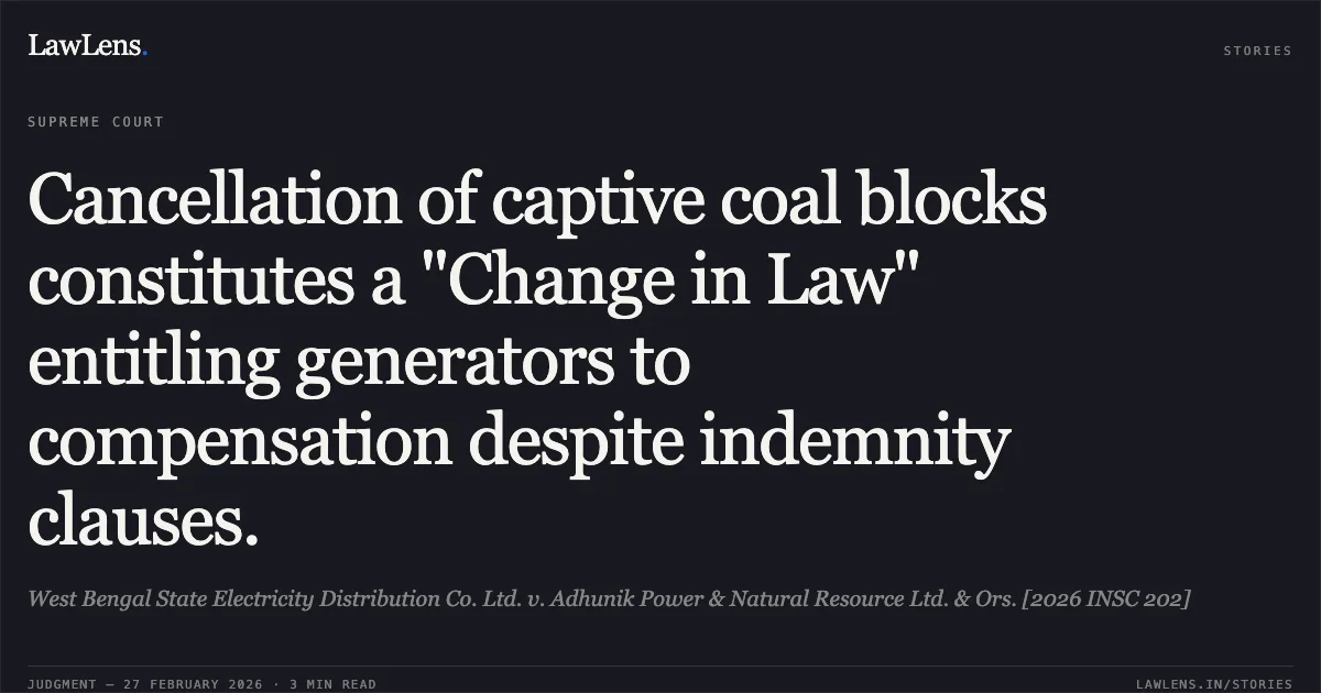 Cancellation of captive coal blocks constitutes a "Change in Law" entitling generators to compensation despite indemnity clauses.. West Bengal State Electricity Distribution Co. Ltd. v. Adhunik Power & Natural Resource Ltd. & Ors. [2026 INSC 202]. Supreme Court. LawLens