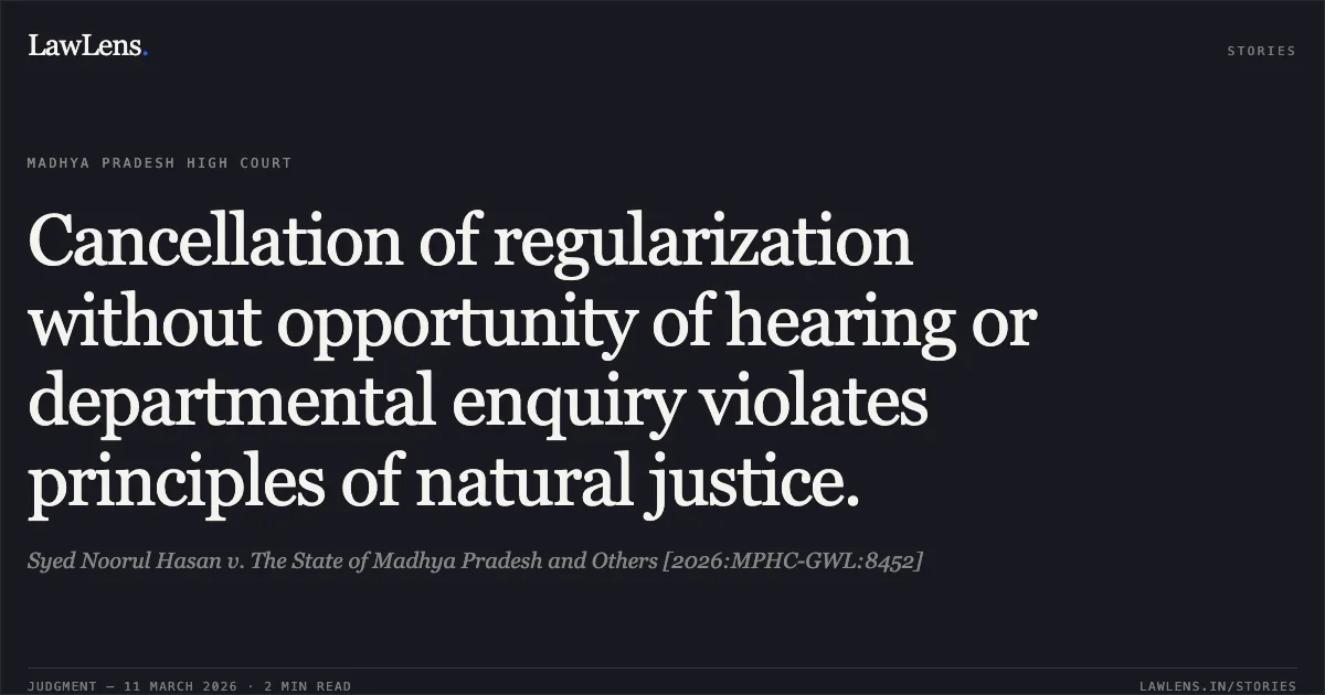 Cancellation of regularization without opportunity of hearing or departmental enquiry violates principles of natural justice.. Syed Noorul Hasan v. The State of Madhya Pradesh and Others [2026:MPHC-GWL:8452]. Madhya Pradesh High Court. LawLens