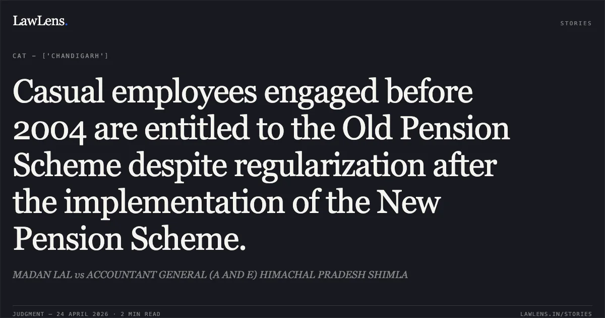 Casual employees engaged before 2004 are entitled to the Old Pension Scheme despite regularization after the implementation of the New Pension Scheme.. MADAN LAL vs ACCOUNTANT GENERAL (A AND E) HIMACHAL PRADESH SHIMLA. Central Administrative Tribunal. LawLens