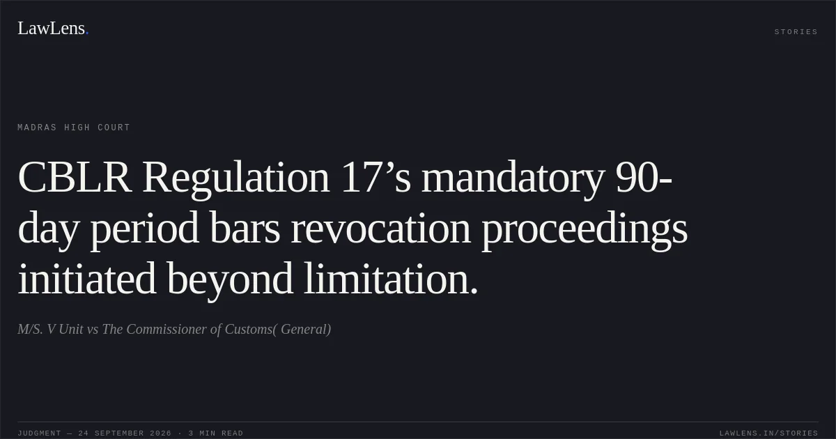 CBLR Regulation 17’s mandatory 90-day period bars revocation proceedings initiated beyond limitation.. M/S. V Unit vs The Commissioner of Customs( General). Madras High Court. LawLens