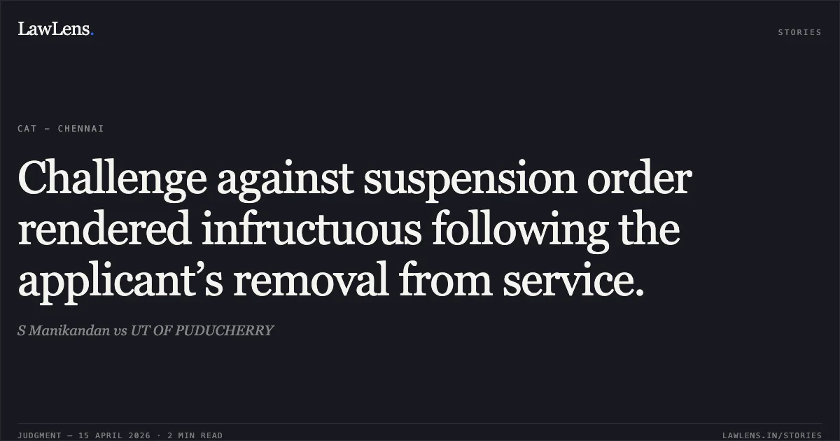 Challenge against suspension order rendered infructuous following the applicant’s removal from service.. S Manikandan vs UT OF PUDUCHERRY. Central Administrative Tribunal. LawLens
