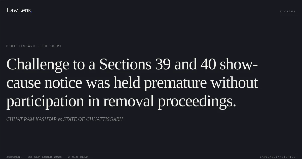 Challenge to a Sections 39 and 40 show-cause notice was held premature without participation in removal proceedings.. CHHAT RAM KASHYAP vs STATE OF CHHATTISGARH. Chhattisgarh High Court. LawLens