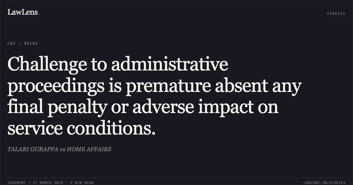 Challenge to administrative proceedings is premature absent any final penalty or adverse impact on service conditions.. TALARI GURAPPA vs HOME AFFAIRS. CAT - Delhi. LawLens