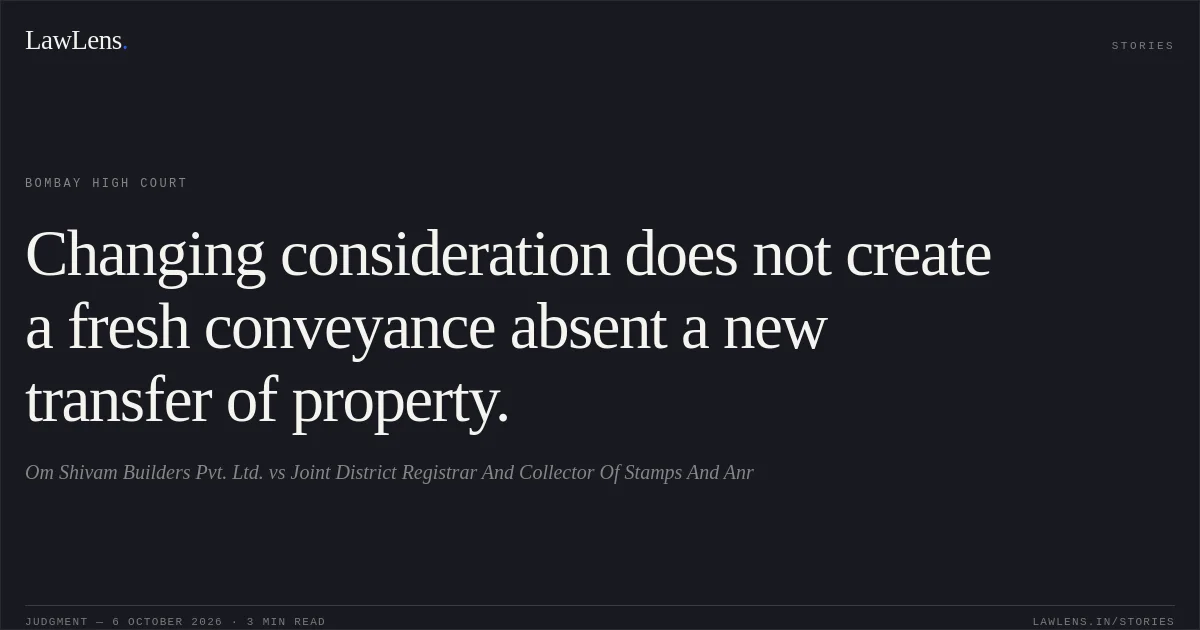 Changing consideration does not create a fresh conveyance absent a new transfer of property.. Om Shivam Builders Pvt. Ltd. vs Joint District Registrar And Collector Of Stamps And Anr. Bombay High Court. LawLens