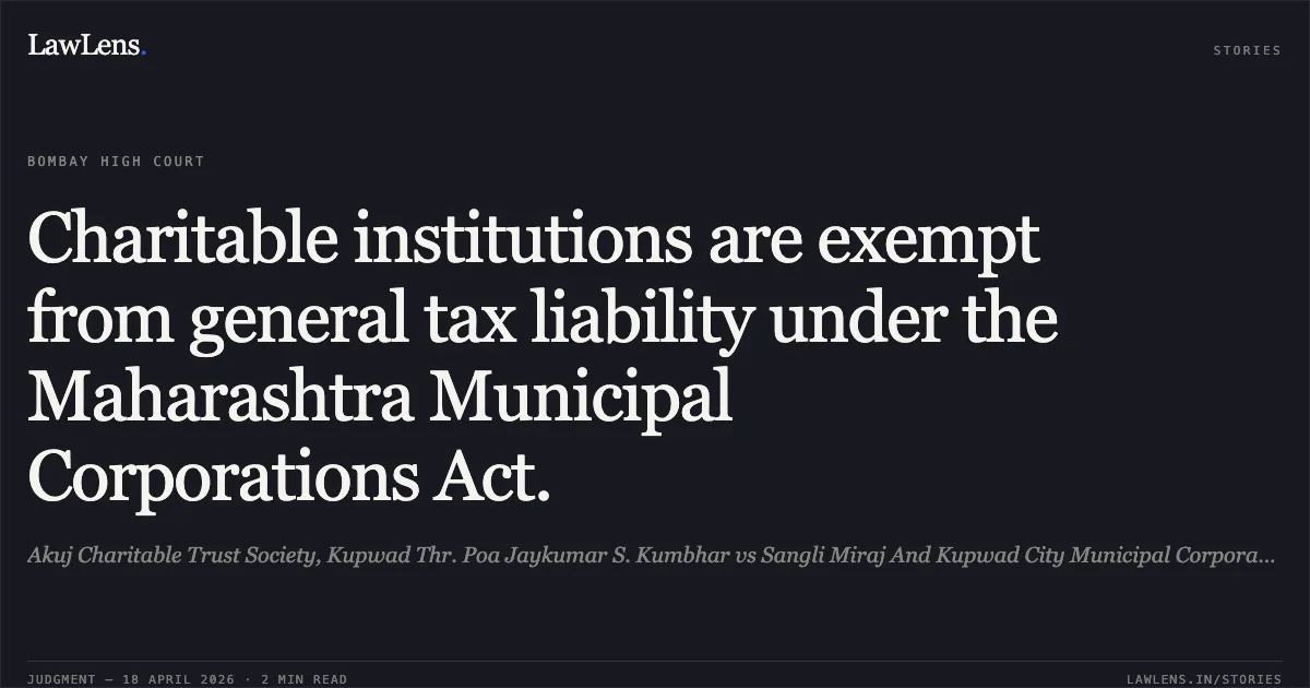 Charitable institutions are exempt from general tax liability under the Maharashtra Municipal Corporations Act.. Akuj Charitable Trust Society, Kupwad Thr. Poa Jaykumar S. Kumbhar vs Sangli Miraj And Kupwad City Municipal Corporation Thr. Commissioner And Ors.. Bombay High Court. LawLens