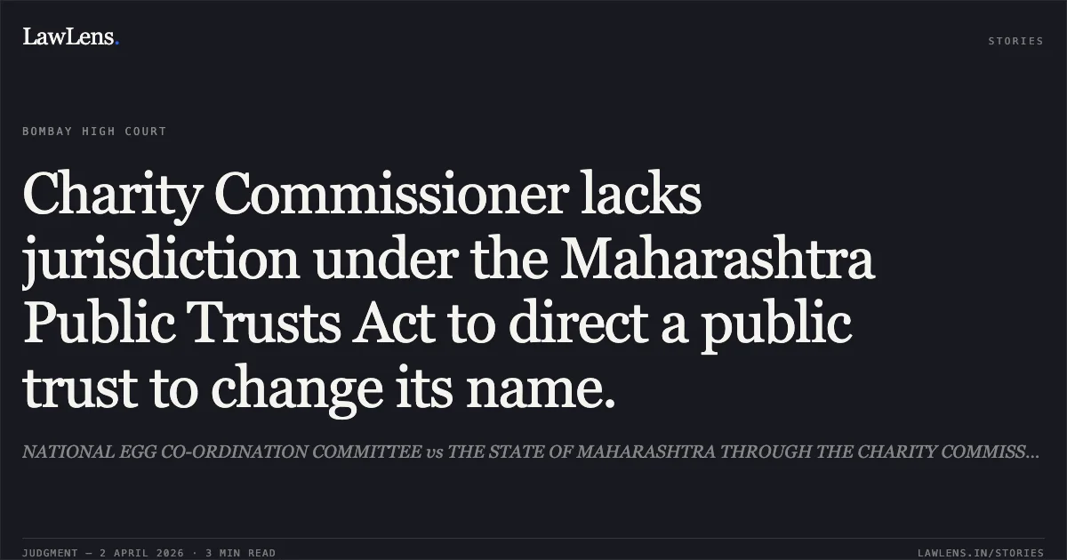 Charity Commissioner lacks jurisdiction under the Maharashtra Public Trusts Act to direct a public trust to change its name.. NATIONAL EGG CO-ORDINATION COMMITTEE vs THE STATE OF MAHARASHTRA THROUGH THE CHARITY COMMISSIONER AND ORS. Bombay High Court. LawLens