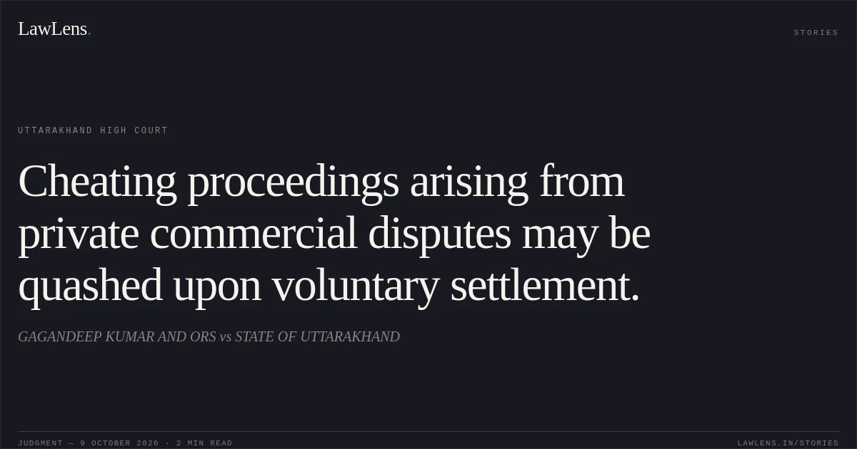 Cheating proceedings arising from private commercial disputes may be quashed upon voluntary settlement.. GAGANDEEP KUMAR AND ORS vs STATE OF UTTARAKHAND. Uttarakhand High Court. LawLens