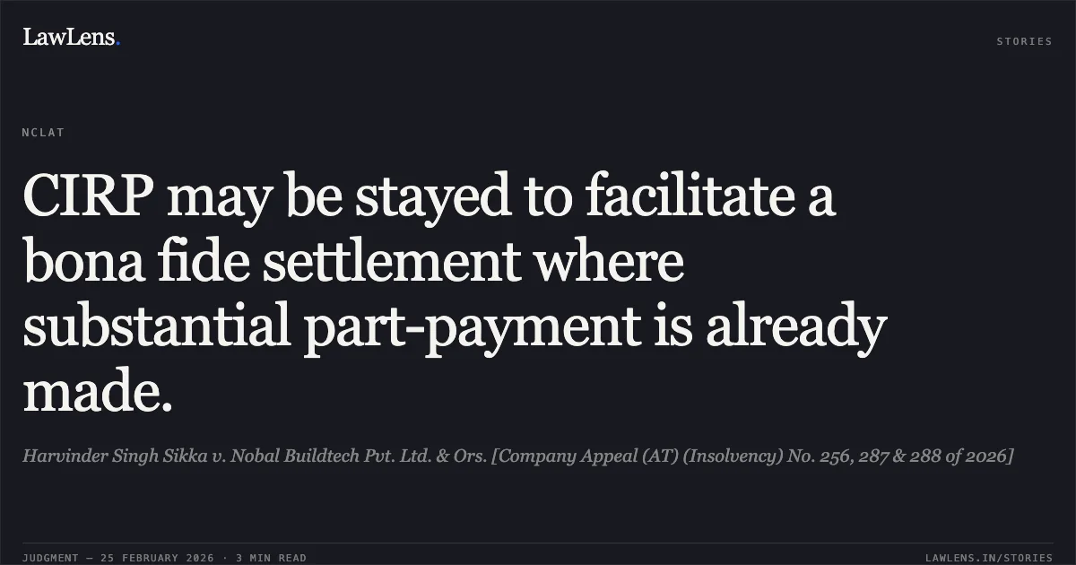 CIRP may be stayed to facilitate a bona fide settlement where substantial part-payment is already made.. Harvinder Singh Sikka v. Nobal Buildtech Pvt. Ltd. & Ors. [Company Appeal (AT) (Insolvency) No. 256, 287 & 288 of 2026]. NCLAT. LawLens