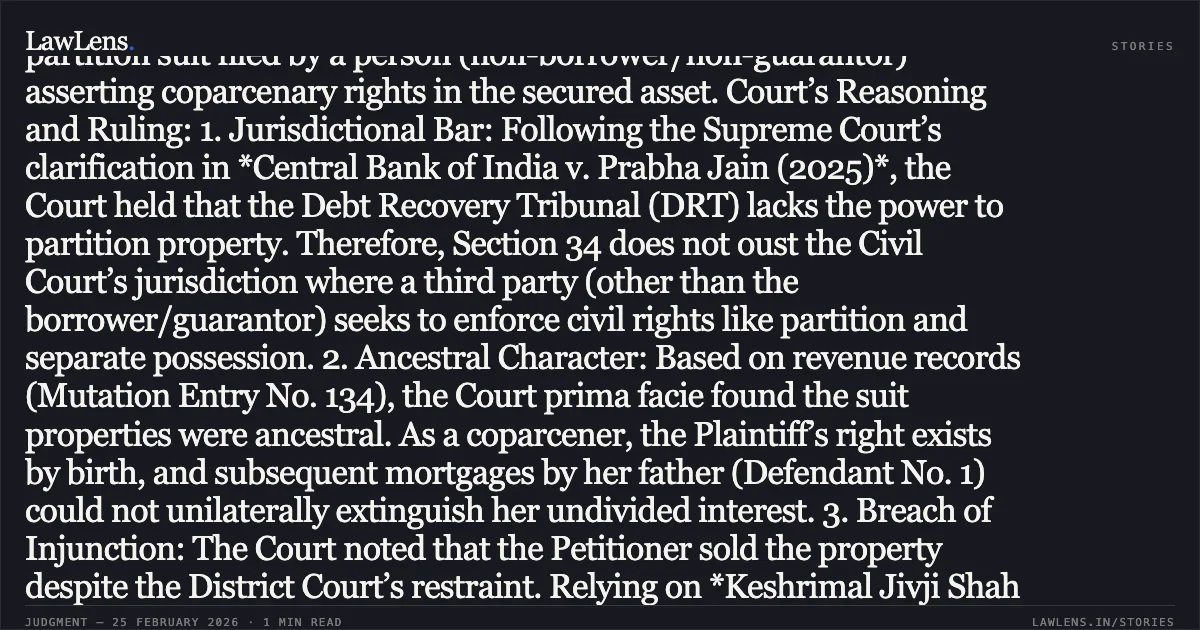 ### Civil Court Jurisdiction to Grant Partition Not Ousted by Section 34 of SARFAESI Act Overview: The Bombay High Court dismissed a Writ Petition filed by a secured creditor (Tourism Finance Corporation of India) challenging a District Court's temporary injunction. The injunction restrained the creditor from creating third-party interests in an ancestral property to the extent of a daughter's (coparcener's) share, despite ongoing recovery measures under the SARFAESI Act. Key Legal Issue: Whether the bar on Civil Court jurisdiction under Section 34 of the SARFAESI Act applies to a partition suit filed by a person (non-borrower/non-guarantor) asserting coparcenary rights in the secured asset. Court’s Reasoning and Ruling: 1. Jurisdictional Bar: Following the Supreme Court’s clarification in *Central Bank of India v. Prabha Jain (2025)*, the Court held that the Debt Recovery Tribunal (DRT) lacks the power to partition property. Therefore, Section 34 does not oust the Civil Court’s jurisdiction where a third party (other than the borrower/guarantor) seeks to enforce civil rights like partition and separate possession. 2. Ancestral Character: Based on revenue records (Mutation Entry No. 134), the Court prima facie found the suit properties were ancestral. As a coparcener, the Plaintiff’s right exists by birth, and subsequent mortgages by her father (Defendant No. 1) could not unilaterally extinguish her undivided interest. 3. Breach of Injunction: The Court noted that the Petitioner sold the property despite the District Court’s restraint. Relying on *Keshrimal Jivji Shah v. Bank of Maharashtra*, the Court reiterated that any transfer made in willful disobedience of an injunction order is illegal, invalid, and confers no right on the transferee. 4. Due Process: The "due process of law" required to sell the property must be qua the Plaintiff’s share. Since the Plaintiff was not a party to the loan or the security creation, enforcing the security interest without adjudicating her share via the partition suit was impermissible. Conclusion: The High Court upheld the injunction, confirming that coparcenary rights in ancestral property must be protected by civil courts even when such properties are subject to SARFAESI recovery proceedings.. Tourism Finance Corporation of India Limited v. Aishwarya Chetan Khedkar @ Aishwarya Sanjay Mali & Ors. [2026:BHC-AS:9478]. Bombay High Court. LawLens