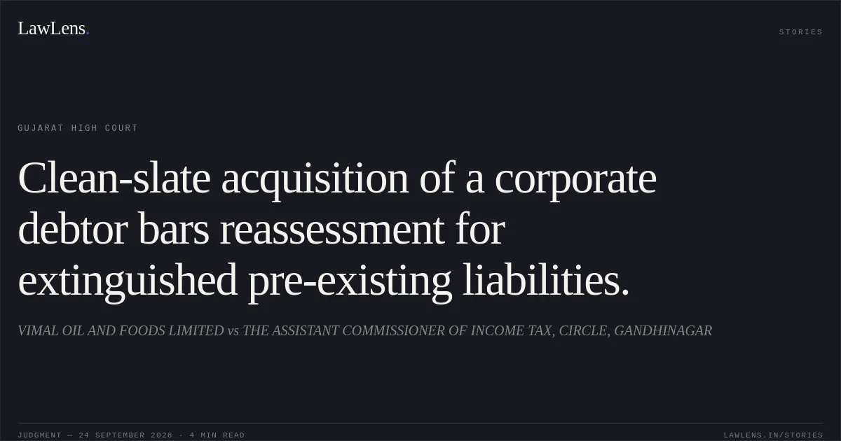 Clean-slate acquisition of a corporate debtor bars reassessment for extinguished pre-existing liabilities.. VIMAL OIL AND FOODS LIMITED vs THE ASSISTANT COMMISSIONER OF INCOME TAX, CIRCLE, GANDHINAGAR. Gujarat High Court. LawLens