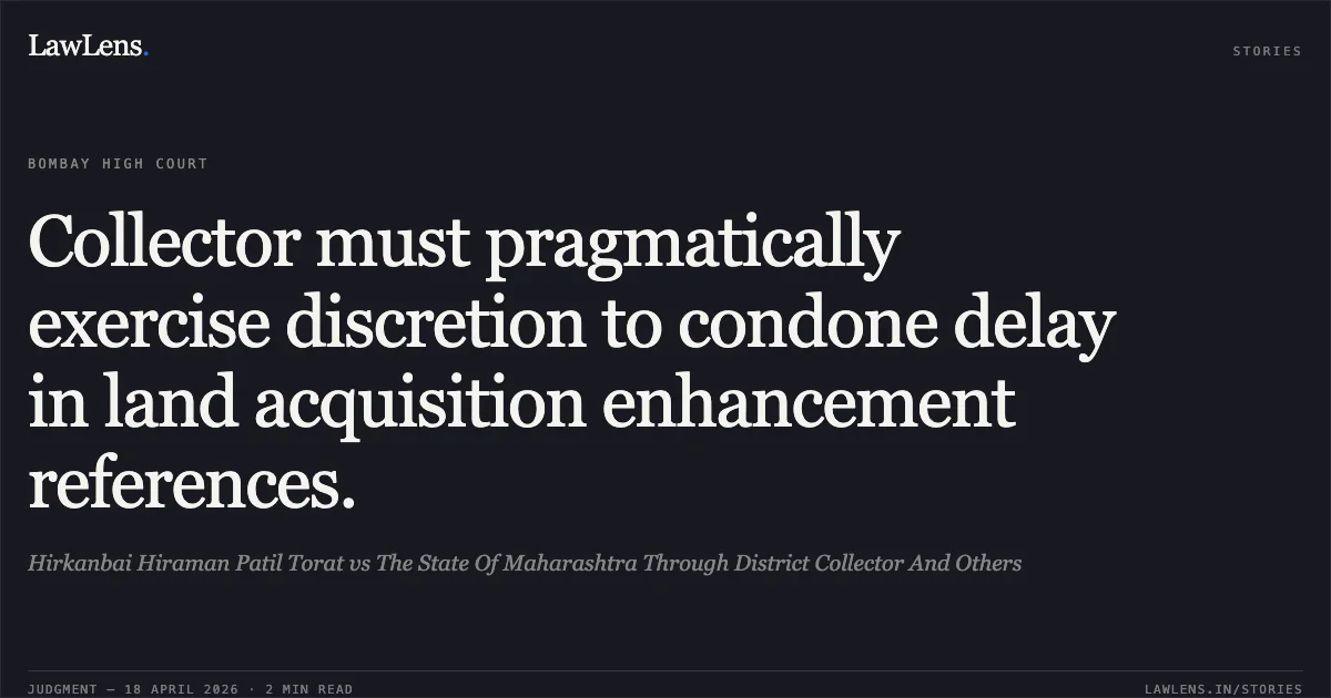 Collector must pragmatically exercise discretion to condone delay in land acquisition enhancement references.. Hirkanbai Hiraman Patil Torat vs The State Of Maharashtra Through District Collector And Others. Bombay High Court. LawLens