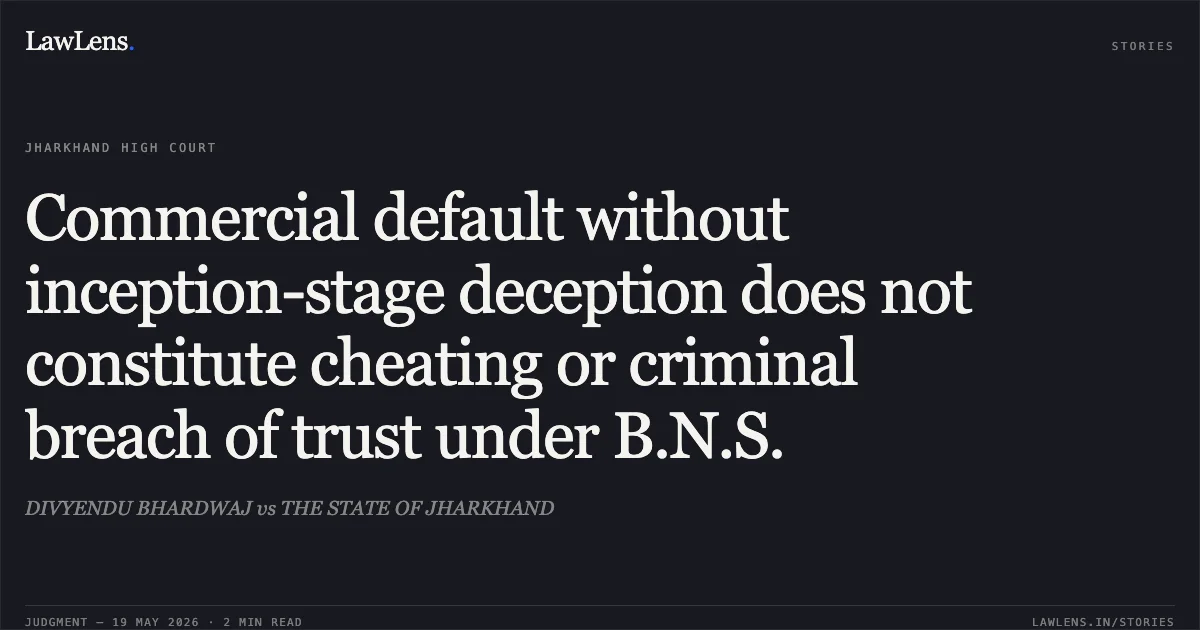 Commercial default without inception-stage deception does not constitute cheating or criminal breach of trust under B.N.S.. DIVYENDU BHARDWAJ vs THE STATE OF JHARKHAND. Jharkhand High Court. LawLens