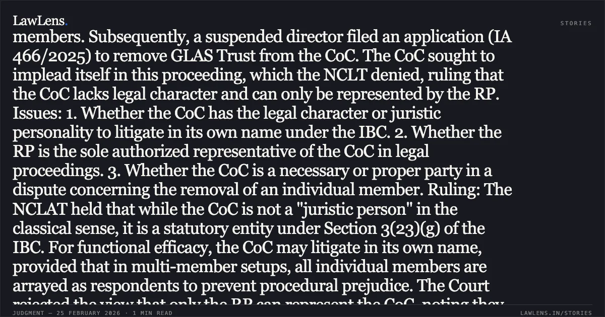 ### Committee of Creditors possesses locus to litigate in its name but is not a necessary party regarding membership disputes. SUMMARY: Facts: The Resolution Professional (RP) of Think and Learn Pvt. Ltd. reconstituted the Committee of Creditors (CoC) by removing GLAS Trust LLC and Aditya Birla Capital Ltd. The NCLT later restored these members. Subsequently, a suspended director filed an application (IA 466/2025) to remove GLAS Trust from the CoC. The CoC sought to implead itself in this proceeding, which the NCLT denied, ruling that the CoC lacks legal character and can only be represented by the RP. Issues: 1. Whether the CoC has the legal character or juristic personality to litigate in its own name under the IBC. 2. Whether the RP is the sole authorized representative of the CoC in legal proceedings. 3. Whether the CoC is a necessary or proper party in a dispute concerning the removal of an individual member. Ruling: The NCLAT held that while the CoC is not a "juristic person" in the classical sense, it is a statutory entity under Section 3(23)(g) of the IBC. For functional efficacy, the CoC may litigate in its own name, provided that in multi-member setups, all individual members are arrayed as respondents to prevent procedural prejudice. The Court rejected the view that only the RP can represent the CoC, noting they are distinct entities with separate statutory roles. However, the appeal was dismissed because the CoC is neither a necessary nor a proper party to a dispute regarding the validity of a specific financial creditor's claim; such disputes are personal to the individual member and the Corporate Debtor.. Committee of Creditors of Think and Learn Pvt. Ltd. v. Riju Ravindran & Ors. [Company Appeal (AT) (CH) (Ins) No.475/2025]. NCLAT. LawLens