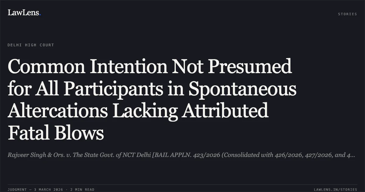 Common Intention Not Presumed for All Participants in Spontaneous Altercations Lacking Attributed Fatal Blows. Rajveer Singh & Ors. v. The State Govt. of NCT Delhi [BAIL APPLN. 423/2026 (Consolidated with 426/2026, 427/2026, and 443/2026)]. Delhi High Court. LawLens