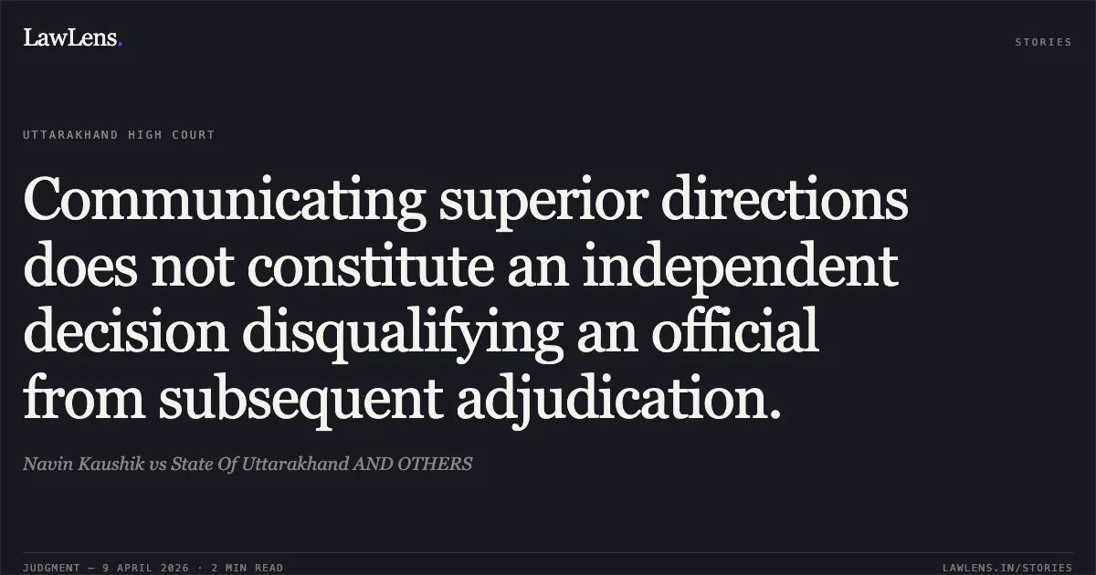 Communicating superior directions does not constitute an independent decision disqualifying an official from subsequent adjudication.. Navin Kaushik vs State Of Uttarakhand AND OTHERS. Uttarakhand High Court. LawLens