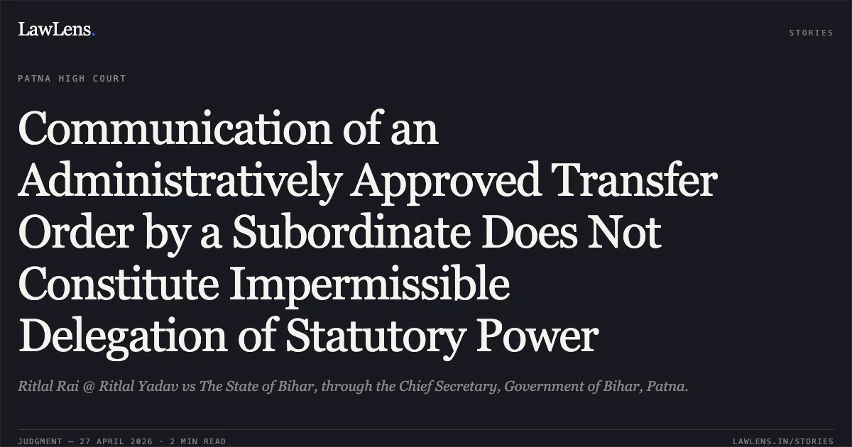 Communication of an Administratively Approved Transfer Order by a Subordinate Does Not Constitute Impermissible Delegation of Statutory Power. Ritlal Rai @ Ritlal Yadav vs The State of Bihar, through the Chief Secretary, Government of Bihar, Patna.. Patna High Court. LawLens