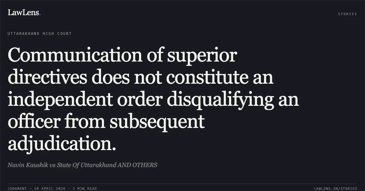 Communication of superior directives does not constitute an independent order disqualifying an officer from subsequent adjudication.. Navin Kaushik vs State Of Uttarakhand AND OTHERS. Uttarakhand High Court. LawLens