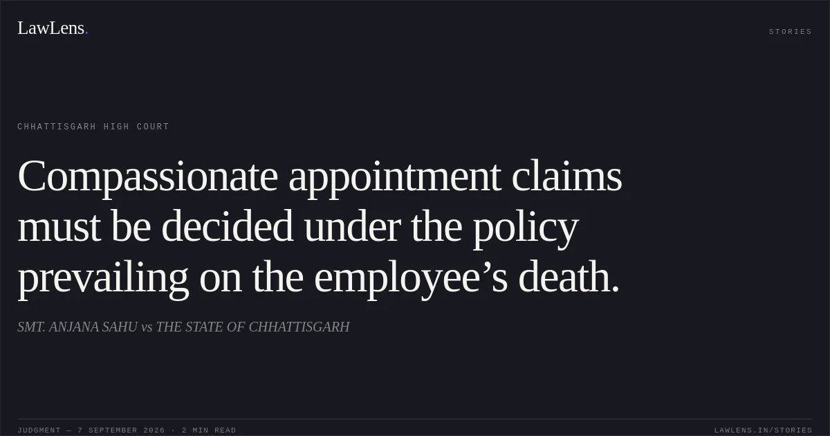 Compassionate appointment claims must be decided under the policy prevailing on the employee’s death.. SMT. ANJANA SAHU vs THE STATE OF CHHATTISGARH. Chhattisgarh High Court. LawLens