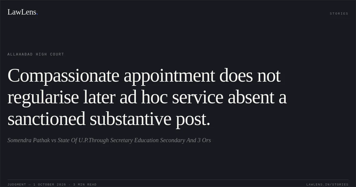 Compassionate appointment does not regularise later ad hoc service absent a sanctioned substantive post.. Somendra Pathak vs State Of U.P.Through Secretary Education Secondary And 3 Ors. Allahabad High Court. LawLens