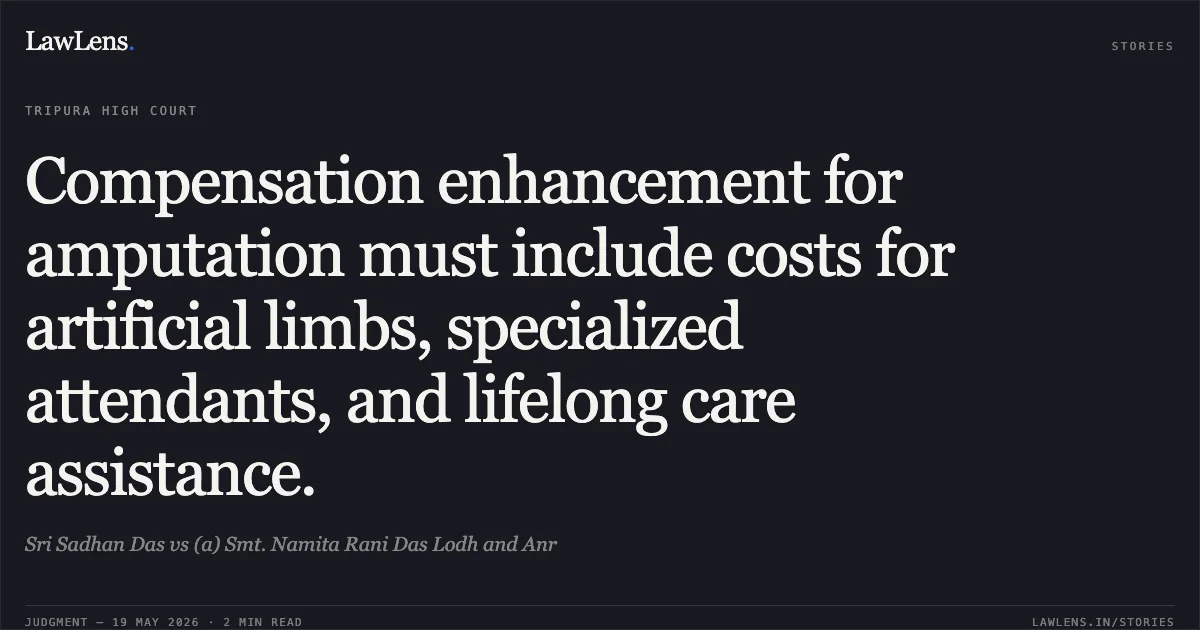 Compensation enhancement for amputation must include costs for artificial limbs, specialized attendants, and lifelong care assistance.. Sri Sadhan Das vs (a) Smt. Namita Rani Das Lodh and Anr. Tripura High Court. LawLens