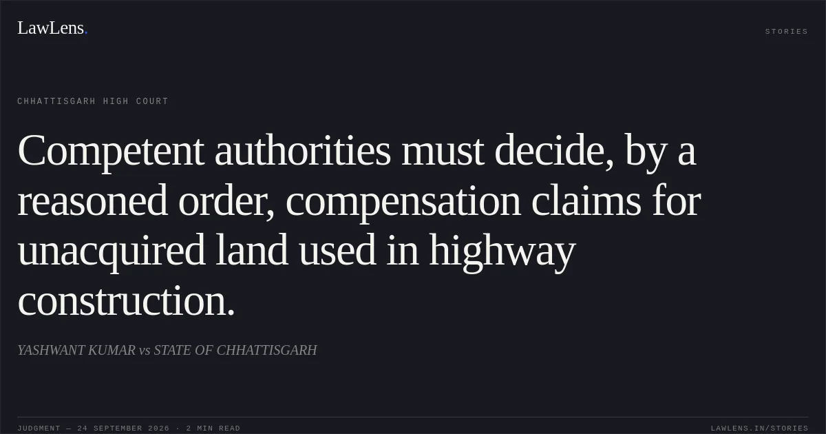 Competent authorities must decide, by a reasoned order, compensation claims for unacquired land used in highway construction.. YASHWANT KUMAR vs STATE OF CHHATTISGARH. Chhattisgarh High Court. LawLens