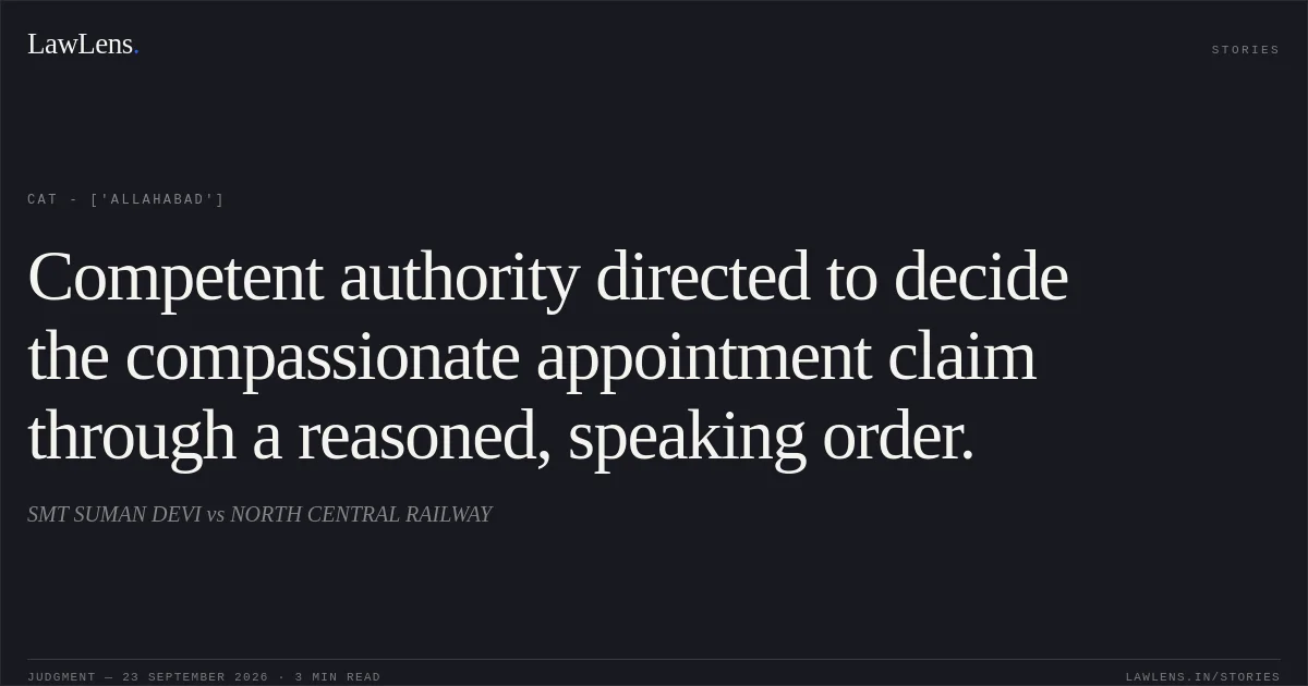 Competent authority directed to decide the compassionate appointment claim through a reasoned, speaking order.. SMT SUMAN DEVI vs NORTH CENTRAL RAILWAY. CAT - ['Allahabad']. LawLens