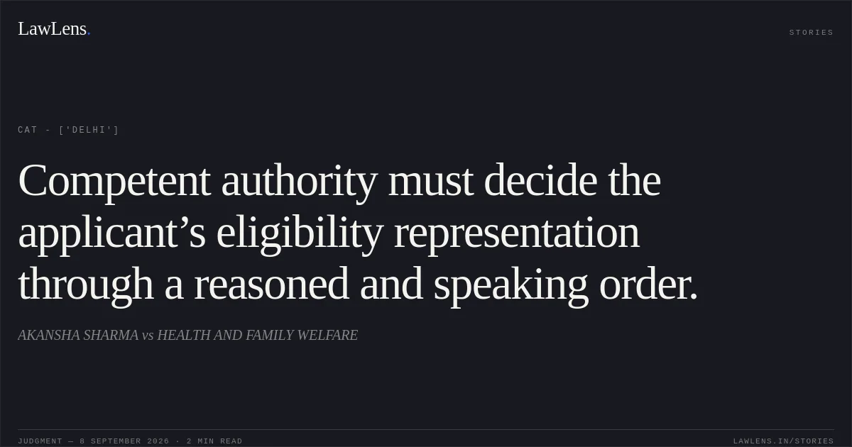 Competent authority must decide the applicant’s eligibility representation through a reasoned and speaking order.. AKANSHA SHARMA vs HEALTH AND FAMILY WELFARE. CAT - ['Delhi']. LawLens
